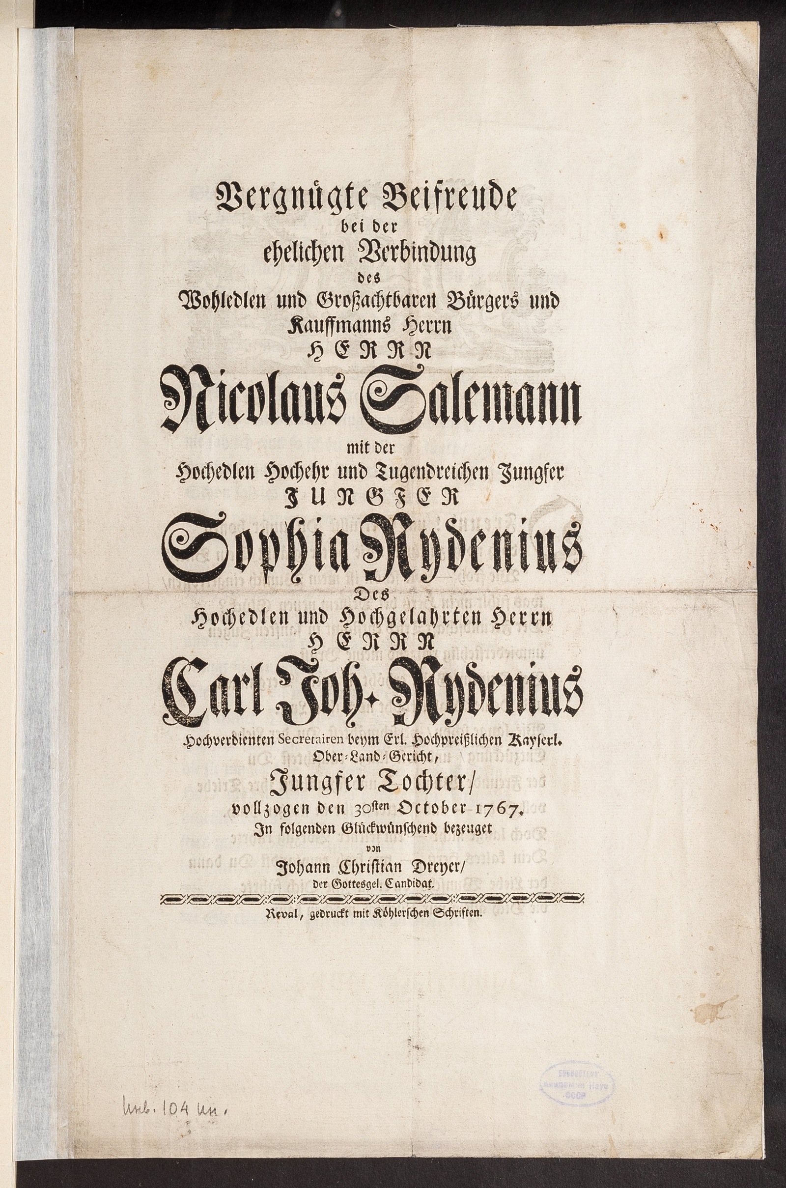 Изображение Vergnügte Beifreude bei der ehelichen Verbindung des Wohledlen und Grossachtbaren Bürgers und Kauffmanns Herrn Herrn Nicolaus Salemann mit der Hochedlen Hochehr und Tugendreichen Jungfer Jungfer Sophia Rydenius Des Hochedlen und Hochgelahrten Herrn Herrn Carl Joh. Rydenius Hochverdienten Secretairen beym Erl. Hochpreisslichen Kayserl. Ober-Land-Gericht, Jungfer Tochter, vollzogen den 30sten October 1767