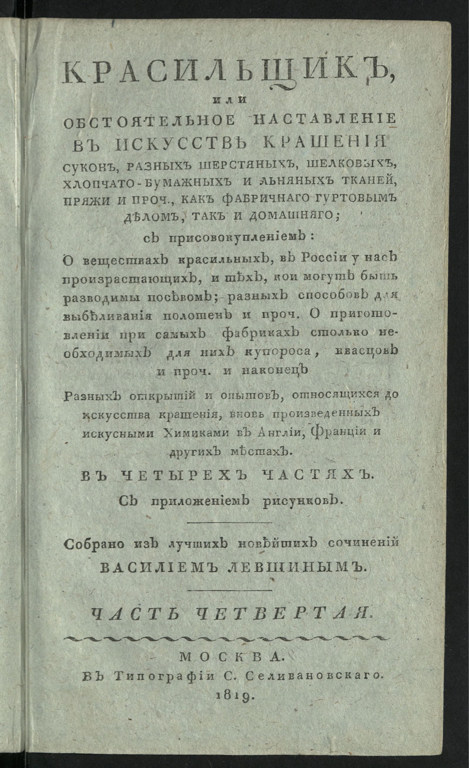 Изображение Красильщик, или Обстоятельное наставление в искусстве крашения сукон, разных шерстяных, шелковых, хлопчато-бумажных и льняных тканей, пряжи и проч., как фабричнаго гуртовым делом, так и домашняго. Ч. 4